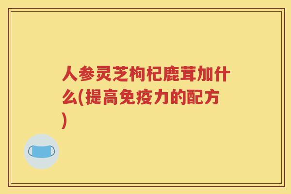 人参灵芝枸杞鹿茸加什么(提高免疫力的配方)