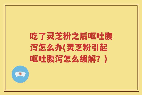 吃了灵芝粉之后呕吐腹泻怎么办(灵芝粉引起呕吐腹泻怎么缓解？)