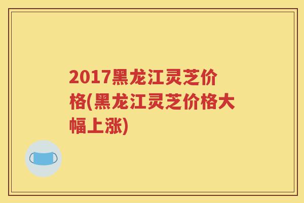 2017黑龙江灵芝价格(黑龙江灵芝价格大幅上涨)