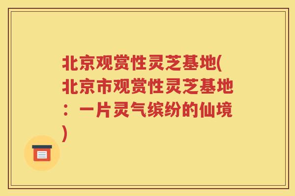 北京观赏性灵芝基地(北京市观赏性灵芝基地：一片灵气缤纷的仙境)