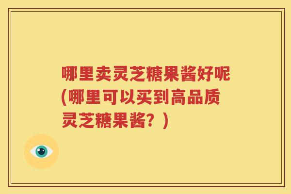 哪里卖灵芝糖果酱好呢(哪里可以买到高品质灵芝糖果酱？)