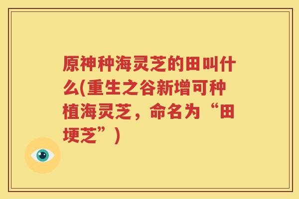 原神种海灵芝的田叫什么(重生之谷新增可种植海灵芝，命名为“田埂芝”)