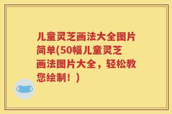 儿童灵芝画法大全图片简单(50幅儿童灵芝画法图片大全，轻松教您绘制！)