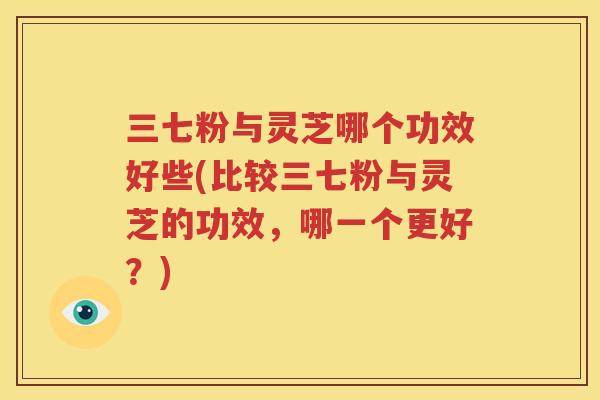 三七粉与灵芝哪个功效好些(比较三七粉与灵芝的功效，哪一个更好？)