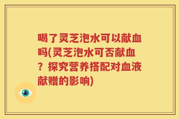 喝了灵芝泡水可以献血吗(灵芝泡水可否献血？探究营养搭配对血液献赠的影响)