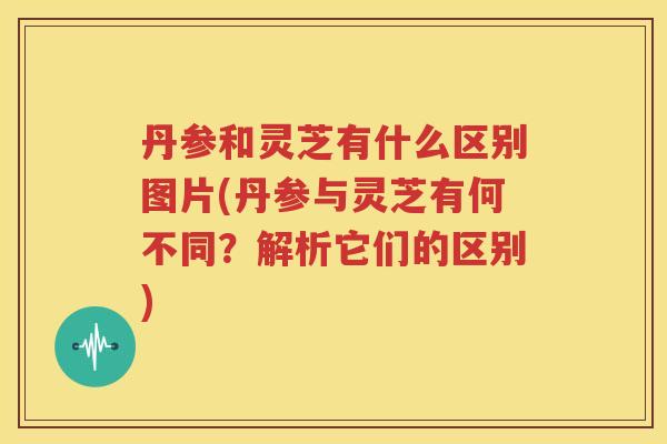 丹参和灵芝有什么区别图片(丹参与灵芝有何不同？解析它们的区别)