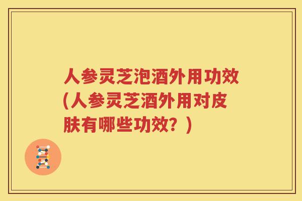 人参灵芝泡酒外用功效(人参灵芝酒外用对皮肤有哪些功效？)