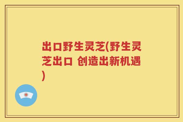 出口野生灵芝(野生灵芝出口 创造出新机遇)