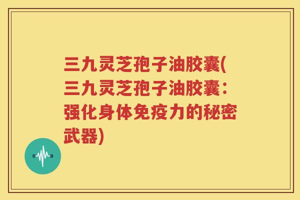 三九灵芝孢子油胶囊(三九灵芝孢子油胶囊：强化身体免疫力的秘密武器)