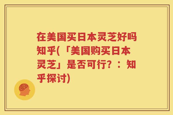 在美国买日本灵芝好吗知乎(「美国购买日本灵芝」是否可行？：知乎探讨)