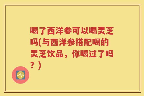 喝了西洋参可以喝灵芝吗(与西洋参搭配喝的灵芝饮品，你喝过了吗？)