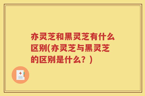 亦灵芝和黑灵芝有什么区别(亦灵芝与黑灵芝的区别是什么？)