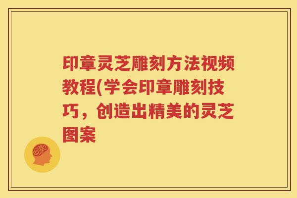 印章灵芝雕刻方法视频教程(学会印章雕刻技巧，创造出精美的灵芝图案