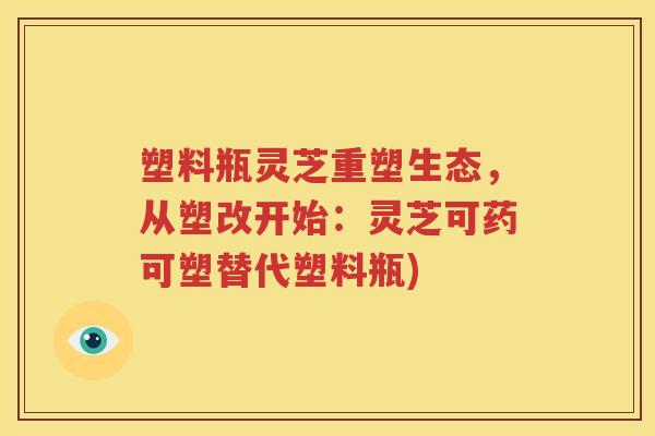 塑料瓶灵芝重塑生态，从塑改开始：灵芝可药可塑替代塑料瓶)