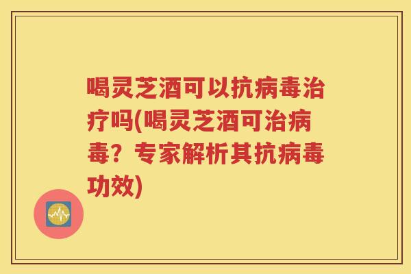 喝灵芝酒可以抗病毒治疗吗(喝灵芝酒可治病毒？专家解析其抗病毒功效)