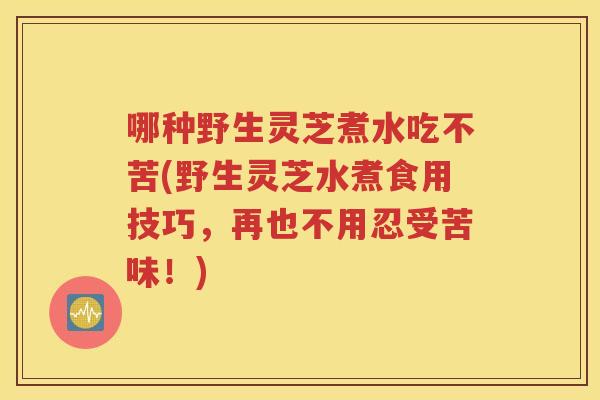 哪种野生灵芝煮水吃不苦(野生灵芝水煮食用技巧，再也不用忍受苦味！)
