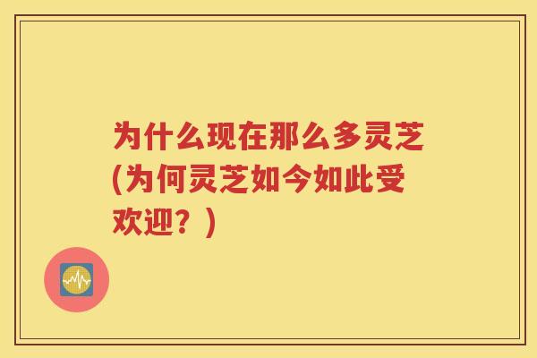 为什么现在那么多灵芝(为何灵芝如今如此受欢迎？)