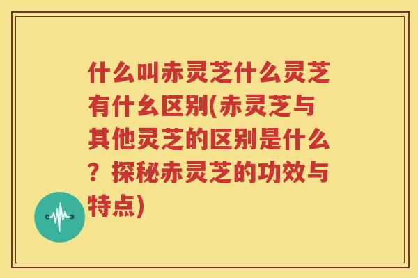 什么叫赤灵芝什么灵芝有什幺区别(赤灵芝与其他灵芝的区别是什么？探秘赤灵芝的功效与特点)