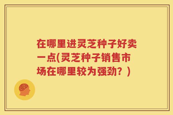 在哪里进灵芝种子好卖一点(灵芝种子销售市场在哪里较为强劲？)