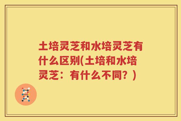 土培灵芝和水培灵芝有什么区别(土培和水培灵芝：有什么不同？)