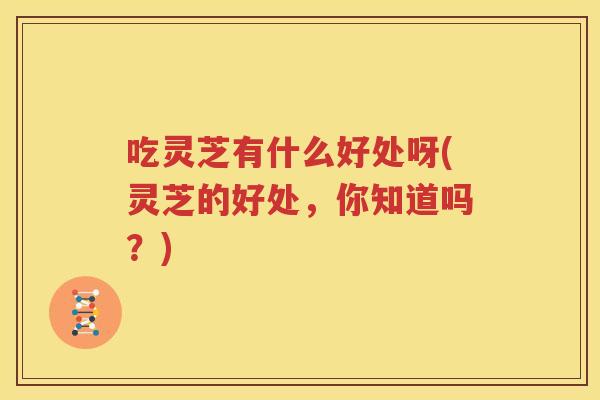吃灵芝有什么好处呀(灵芝的好处，你知道吗？)