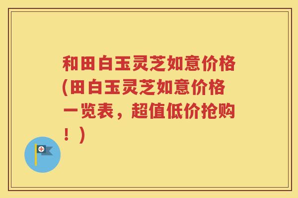 和田白玉灵芝如意价格(田白玉灵芝如意价格一览表，超值低价抢购！)