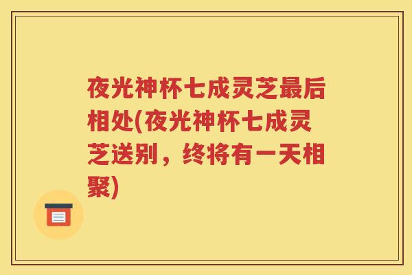 夜光神杯七成灵芝最后相处(夜光神杯七成灵芝送别，终将有一天相聚)