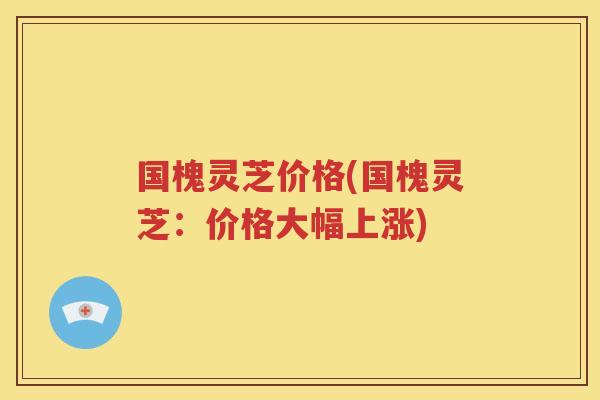 国槐灵芝价格(国槐灵芝：价格大幅上涨)
