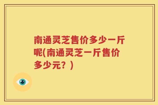 南通灵芝售价多少一斤呢(南通灵芝一斤售价多少元？)