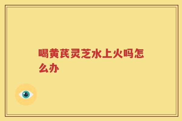 喝黄芪灵芝水上火吗怎么办