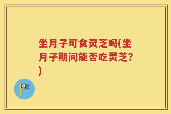 坐月子可食灵芝吗(坐月子期间能否吃灵芝？)