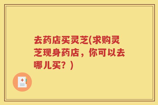 去药店买灵芝(求购灵芝现身药店，你可以去哪儿买？)