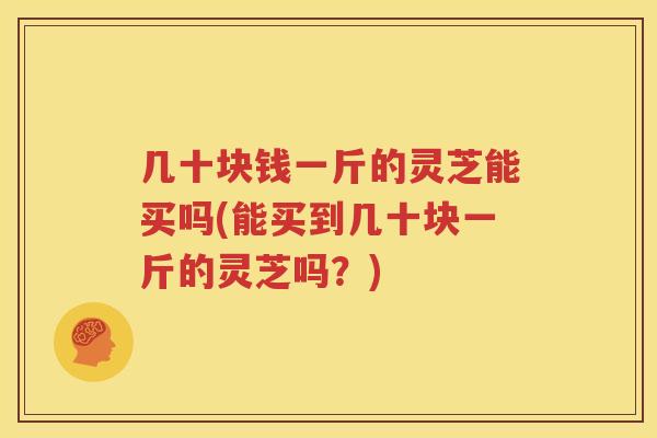 几十块钱一斤的灵芝能买吗(能买到几十块一斤的灵芝吗？)