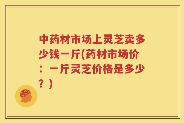 中药材市场上灵芝卖多少钱一斤(药材市场价：一斤灵芝价格是多少？)