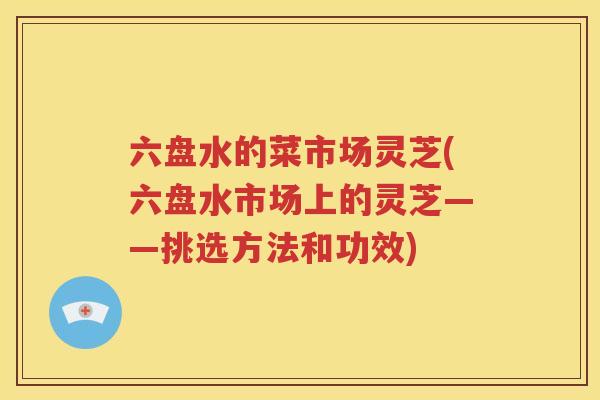 六盘水的菜市场灵芝(六盘水市场上的灵芝——挑选方法和功效)