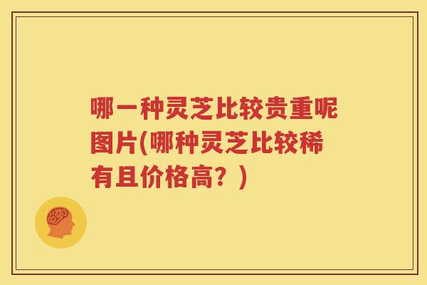 哪一种灵芝比较贵重呢图片(哪种灵芝比较稀有且价格高？)