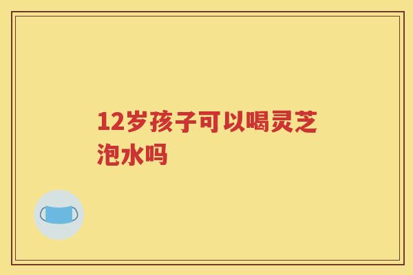 12岁孩子可以喝灵芝泡水吗