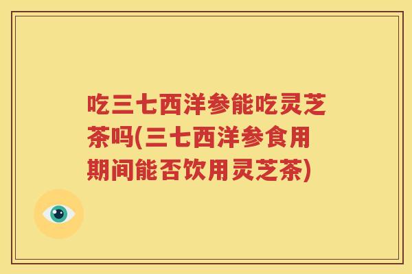 吃三七西洋参能吃灵芝茶吗(三七西洋参食用期间能否饮用灵芝茶)