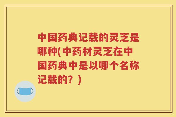 中国药典记载的灵芝是哪种(中药材灵芝在中国药典中是以哪个名称记载的？)