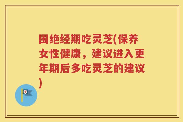 围绝经期吃灵芝(保养女性健康，建议进入更年期后多吃灵芝的建议)