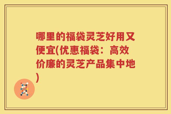哪里的福袋灵芝好用又便宜(优惠福袋：高效价廉的灵芝产品集中地)