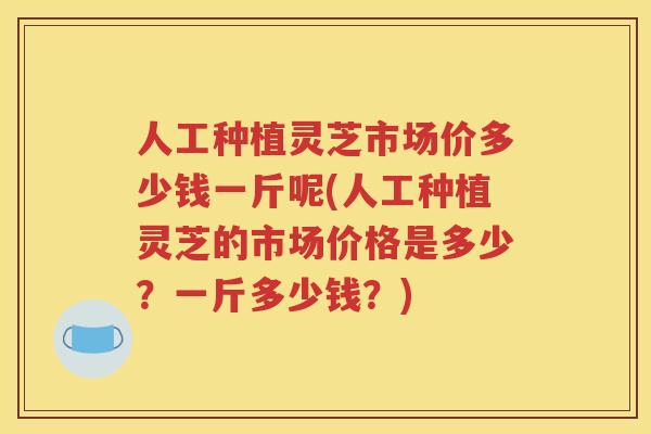 人工种植灵芝市场价多少钱一斤呢(人工种植灵芝的市场价格是多少？一斤多少钱？)