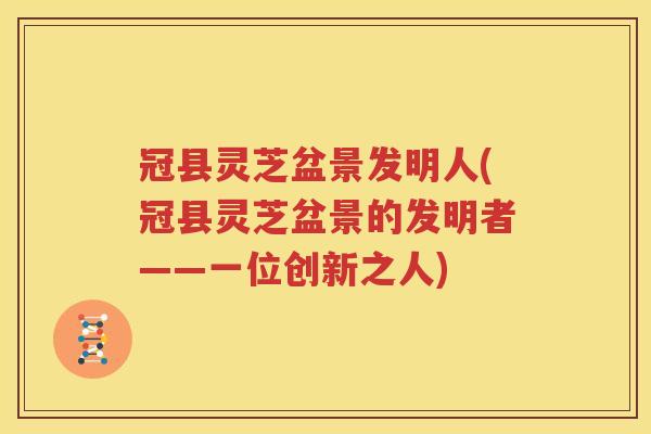 冠县灵芝盆景发明人(冠县灵芝盆景的发明者——一位创新之人)