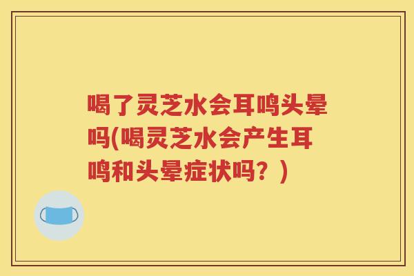 喝了灵芝水会耳鸣头晕吗(喝灵芝水会产生耳鸣和头晕症状吗？)