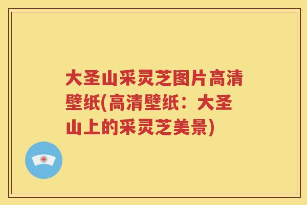 大圣山采灵芝图片高清壁纸(高清壁纸：大圣山上的采灵芝美景)