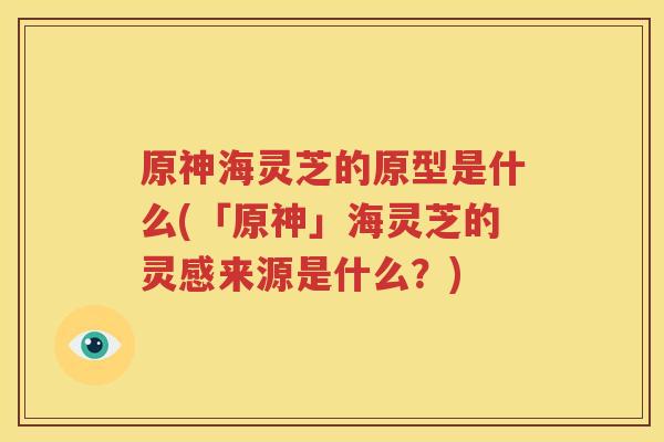 原神海灵芝的原型是什么(「原神」海灵芝的灵感来源是什么？)