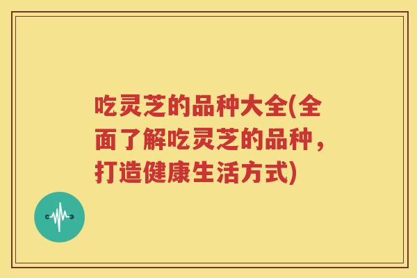 吃灵芝的品种大全(全面了解吃灵芝的品种，打造健康生活方式)