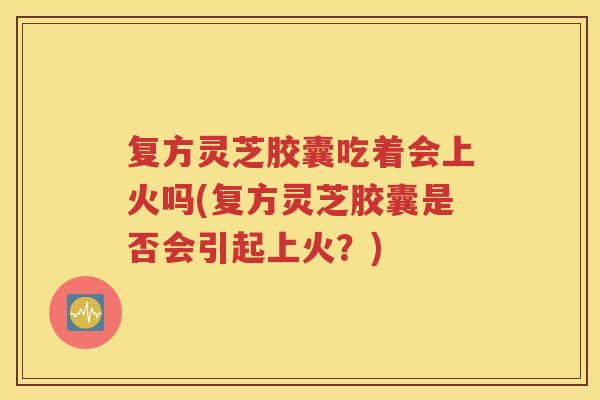复方灵芝胶囊吃着会上火吗(复方灵芝胶囊是否会引起上火？)