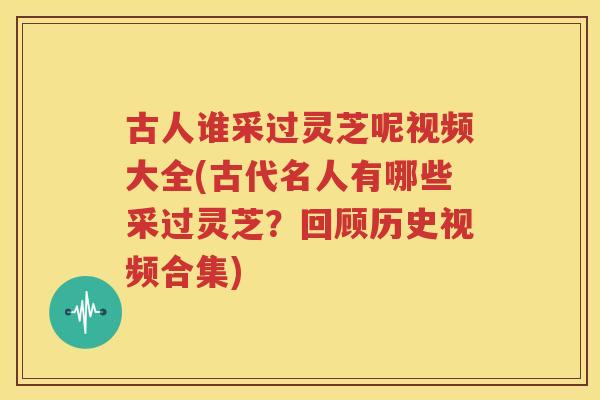 古人谁采过灵芝呢视频大全(古代名人有哪些采过灵芝？回顾历史视频合集)