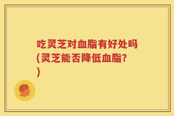 吃灵芝对血脂有好处吗(灵芝能否降低血脂？)
